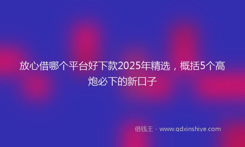 放心借哪个平台好下款2025年精选，概括5个高炮必下的新口子