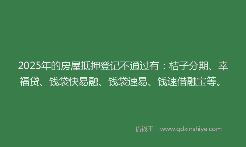 2025年的房屋抵押登记不通过有：桔子分期、幸福贷、钱袋快易融、钱袋速易、钱速借融宝等。