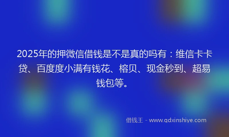2025年的押微信借钱是不是真的吗有：维信卡卡贷、百度度小满有钱花、榕贝、现金秒到、超易钱包等。