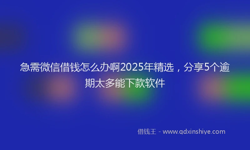 急需微信借钱怎么办啊2025年精选，分享5个逾期太多能下款软件