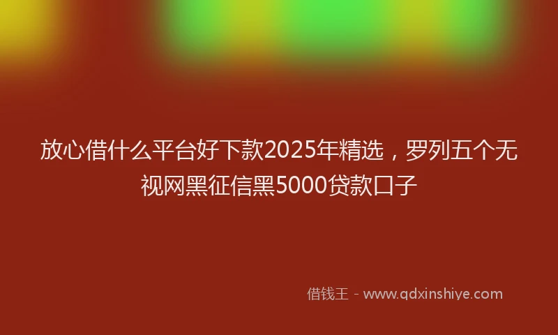 放心借什么平台好下款2025年精选，罗列五个无视网黑征信黑5000贷款口子