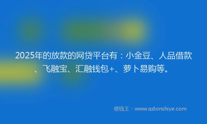 2025年的放款的网贷平台有：小金豆、人品借款、飞融宝、汇融钱包+、萝卜易购等。