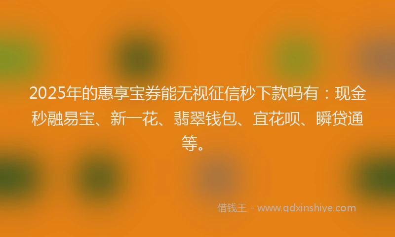 2025年的惠享宝券能无视征信秒下款吗有：现金秒融易宝、新一花、翡翠钱包、宜花呗、瞬贷通等。