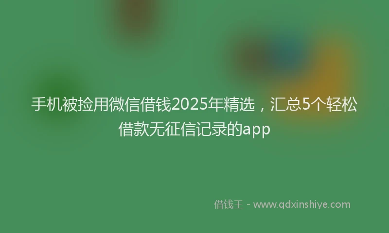 手机被捡用微信借钱2025年精选，汇总5个轻松借款无征信记录的app