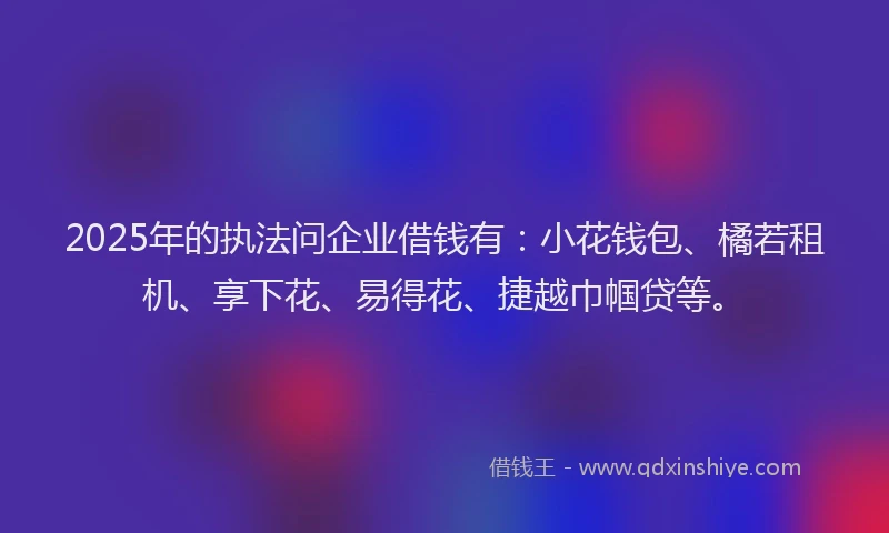 2025年的执法问企业借钱有：小花钱包、橘若租机、享下花、易得花、捷越巾帼贷等。