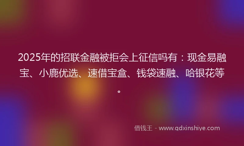 2025年的招联金融被拒会上征信吗有：现金易融宝、小鹿优选、速借宝盒、钱袋速融、哈银花等。