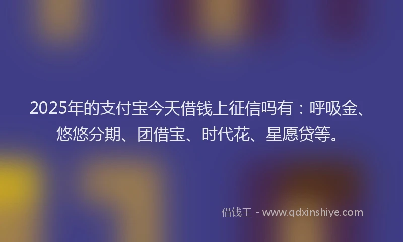 2025年的支付宝今天借钱上征信吗有：呼吸金、悠悠分期、团借宝、时代花、星愿贷等。