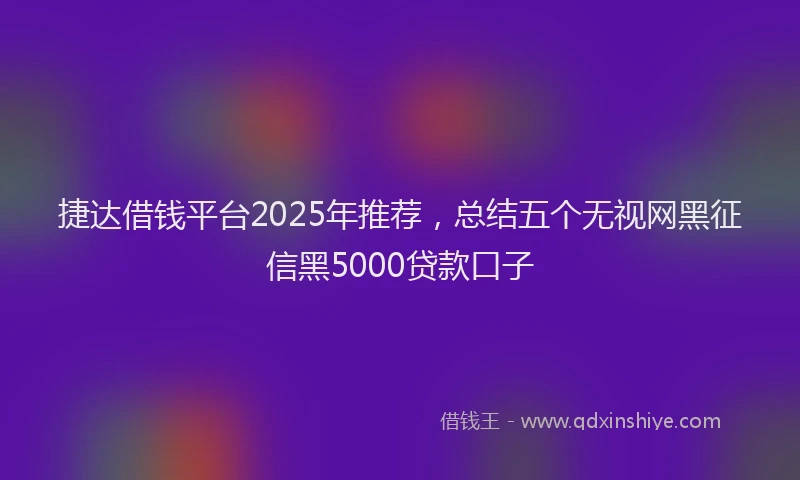 捷达借钱平台2025年推荐，总结五个无视网黑征信黑5000贷款口子