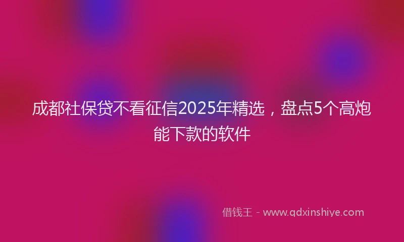 成都社保贷不看征信2025年精选，盘点5个高炮能下款的软件