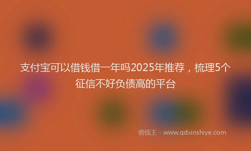 支付宝可以借钱借一年吗2025年推荐，梳理5个征信不好负债高的平台