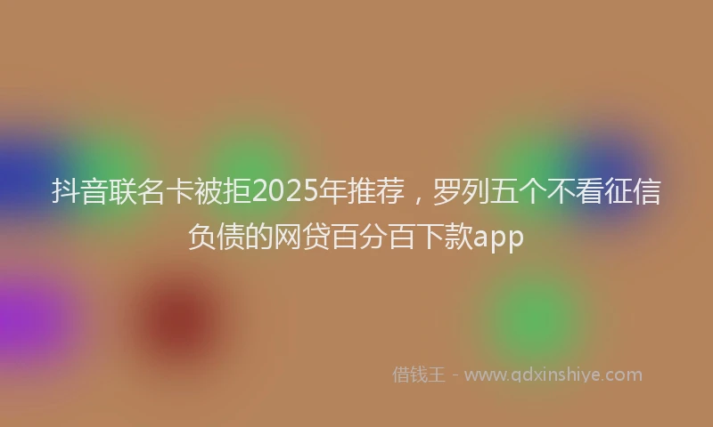 抖音联名卡被拒2025年推荐，罗列五个不看征信负债的网贷百分百下款app