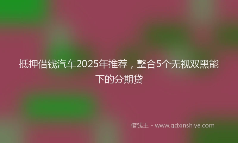 抵押借钱汽车2025年推荐，整合5个无视双黑能下的分期贷