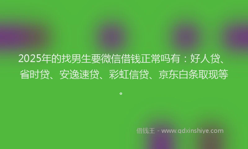2025年的找男生要微信借钱正常吗有：好人贷、省时贷、安逸速贷、彩虹信贷、京东白条取现等。