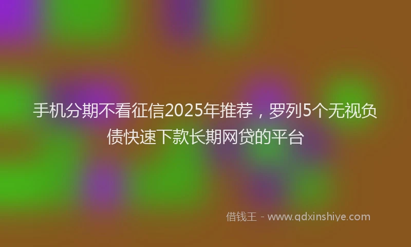 手机分期不看征信2025年推荐，罗列5个无视负债快速下款长期网贷的平台