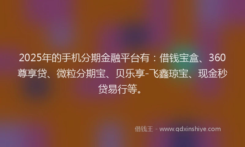 2025年的手机分期金融平台有：借钱宝盒、360尊享贷、微粒分期宝、贝乐享-飞鑫琼宝、现金秒贷易行等。