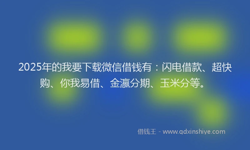 2025年的我要下载微信借钱有：闪电借款、超快购、你我易借、金瀛分期、玉米分等。