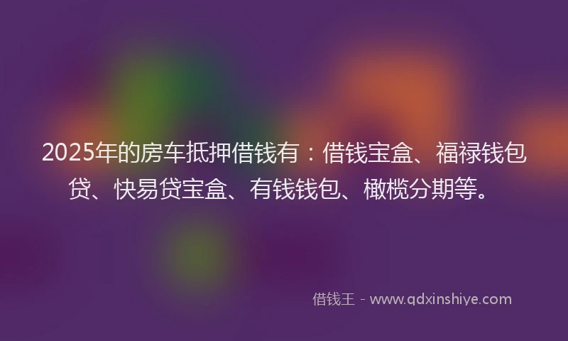 2025年的房车抵押借钱有：借钱宝盒、福禄钱包贷、快易贷宝盒、有钱钱包、橄榄分期等。
