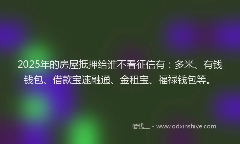 2025年的房屋抵押给谁不看征信有：多米、有钱钱包、借款宝速融通、金租宝、福禄钱包等。