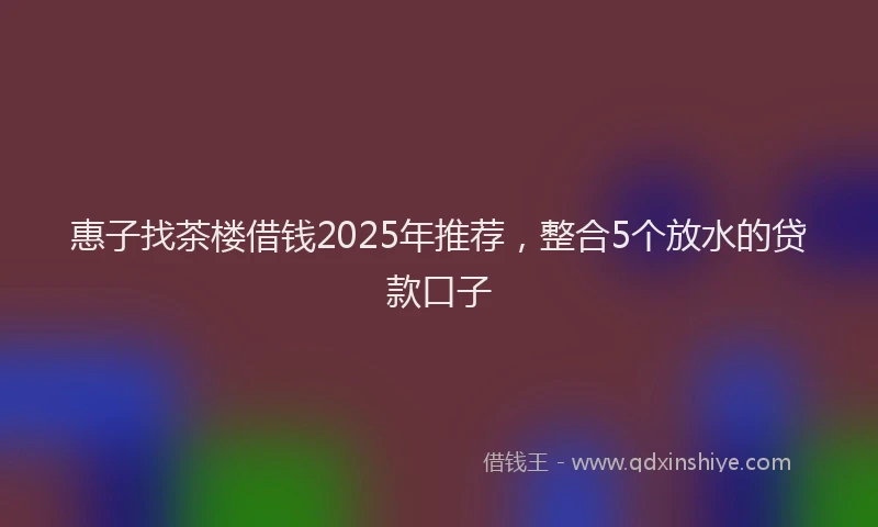 惠子找茶楼借钱2025年推荐，整合5个放水的贷款口子