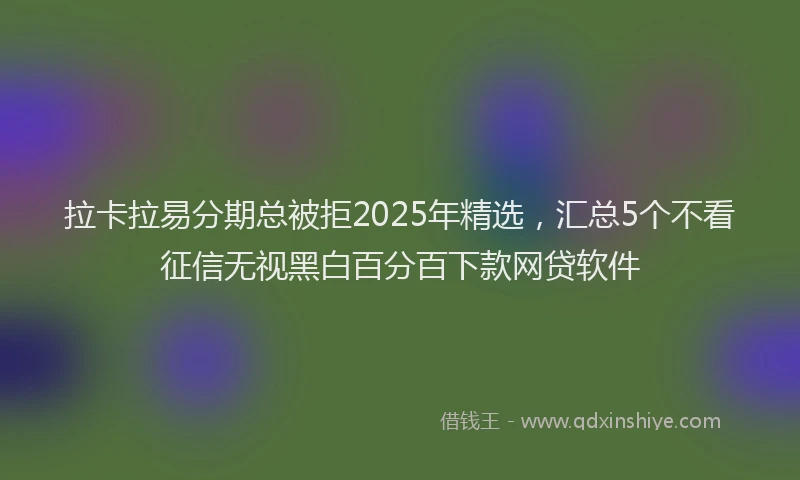 拉卡拉易分期总被拒2025年精选，汇总5个不看征信无视黑白百分百下款网贷软件