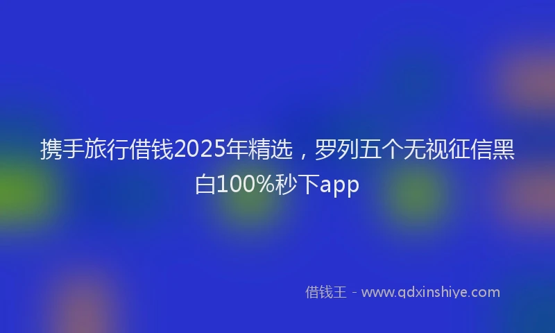 携手旅行借钱2025年精选，罗列五个无视征信黑白100%秒下app