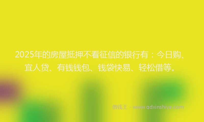 2025年的房屋抵押不看征信的银行有：今日购、宜人贷、有钱钱包、钱袋快易、轻松借等。