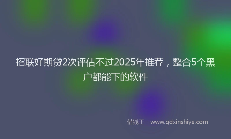 招联好期贷2次评估不过2025年推荐，整合5个黑户都能下的软件