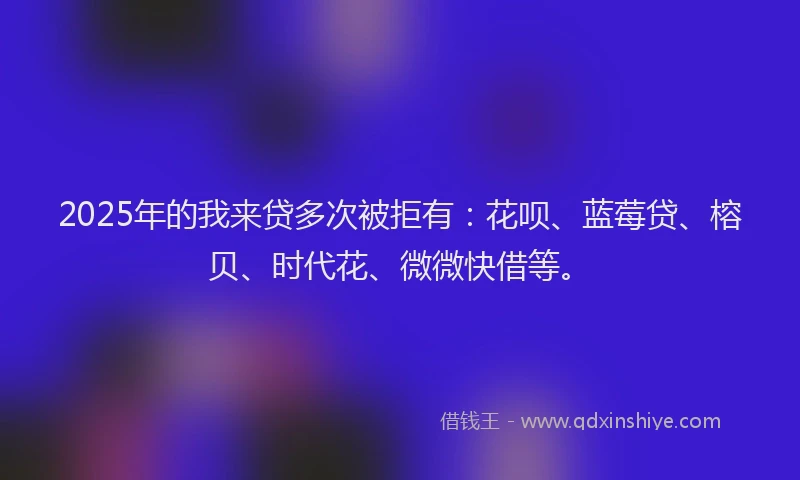 2025年的我来贷多次被拒有：花呗、蓝莓贷、榕贝、时代花、微微快借等。