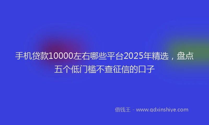 手机贷款10000左右哪些平台2025年精选，盘点五个低门槛不查征信的口子