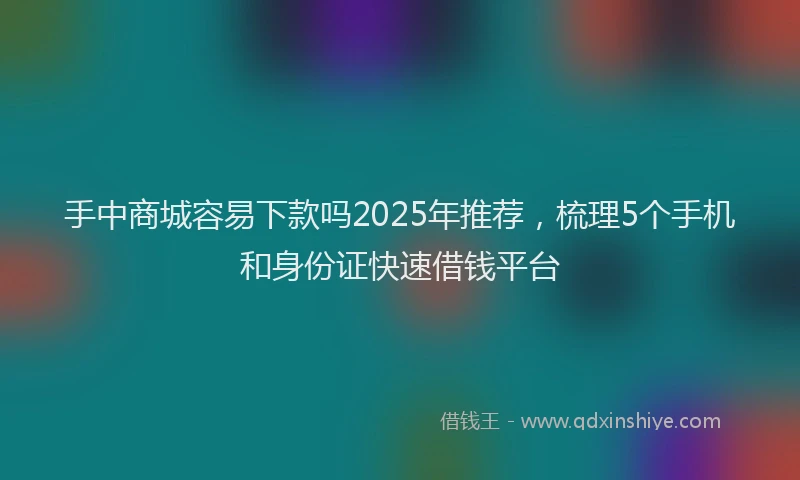 手中商城容易下款吗2025年推荐，梳理5个手机和身份证快速借钱平台