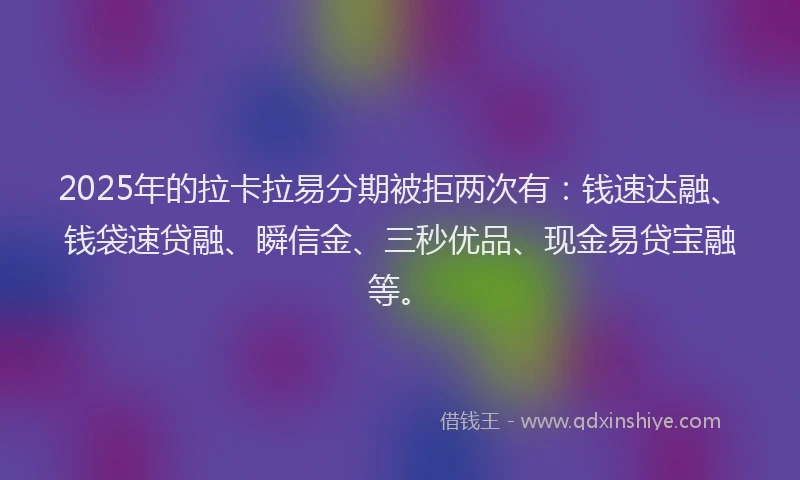 2025年的拉卡拉易分期被拒两次有：钱速达融、钱袋速贷融、瞬信金、三秒优品、现金易贷宝融等。