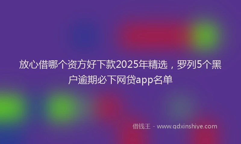 放心借哪个资方好下款2025年精选，罗列5个黑户逾期必下网贷app名单