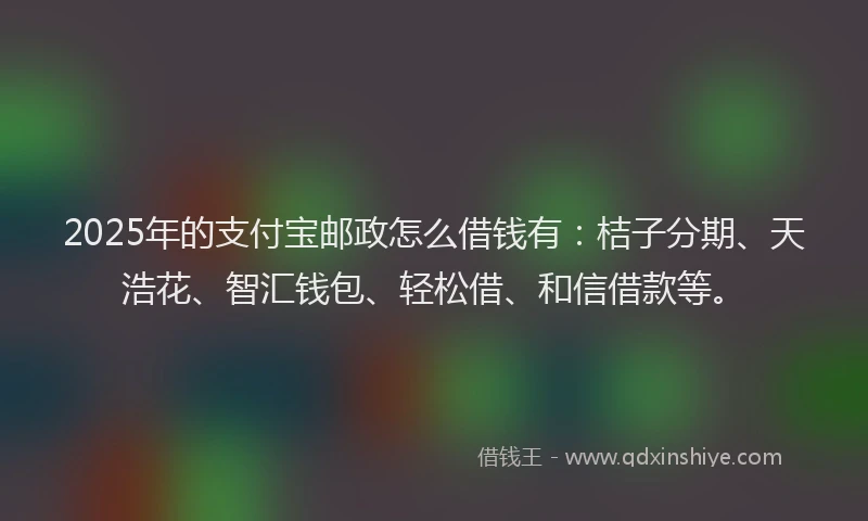 2025年的支付宝邮政怎么借钱有：桔子分期、天浩花、智汇钱包、轻松借、和信借款等。