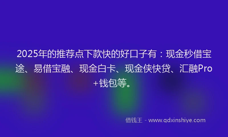 2025年的推荐点下款快的好口子有：现金秒借宝途、易借宝融、现金白卡、现金侠快贷、汇融Pro+钱包等。