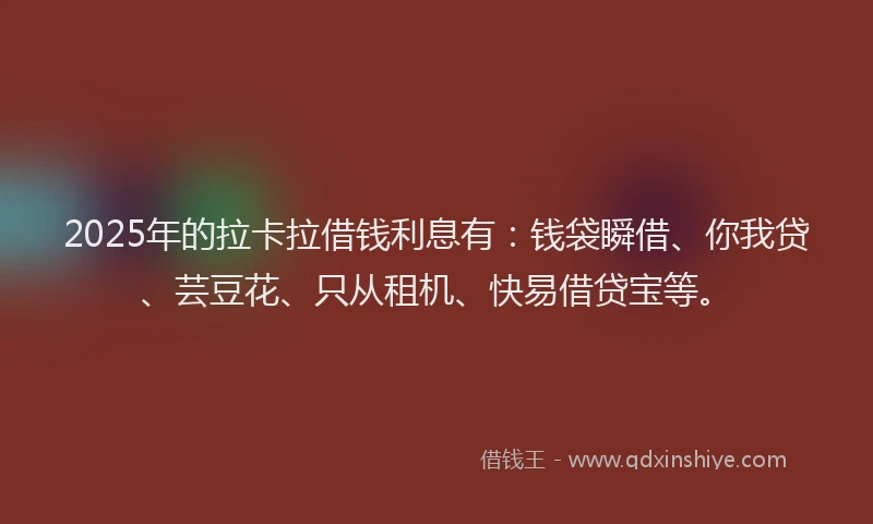 2025年的拉卡拉借钱利息有：钱袋瞬借、你我贷、芸豆花、只从租机、快易借贷宝等。