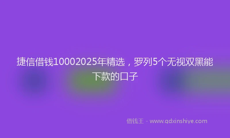 捷信借钱10002025年精选，罗列5个无视双黑能下款的口子