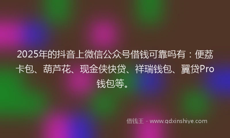 2025年的抖音上微信公众号借钱可靠吗有：便荔卡包、葫芦花、现金侠快贷、祥瑞钱包、翼贷Pro钱包等。