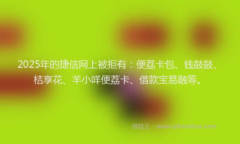 2025年的捷信网上被拒有：便荔卡包、钱鼓鼓、桔享花、羊小咩便荔卡、借款宝易融等。
