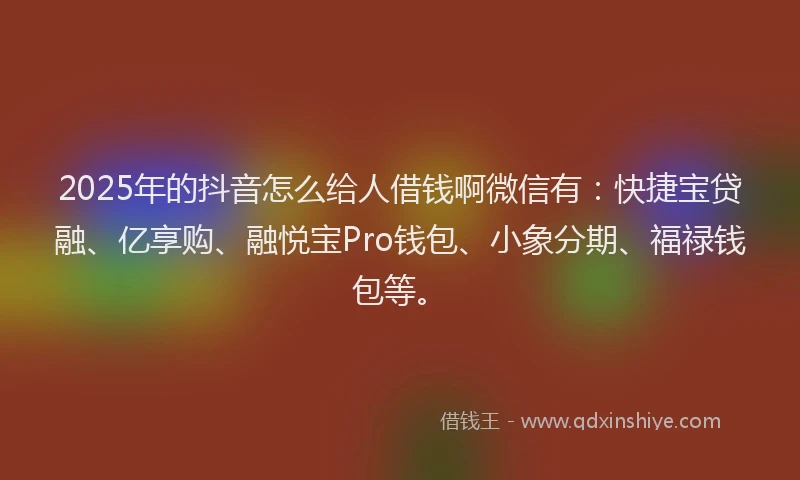 2025年的抖音怎么给人借钱啊微信有：快捷宝贷融、亿享购、融悦宝Pro钱包、小象分期、福禄钱包等。