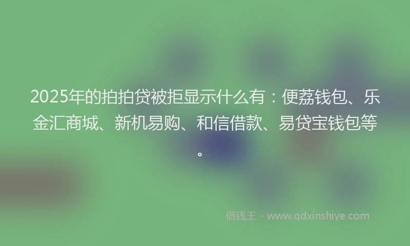 2025年的拍拍贷被拒显示什么有：便荔钱包、乐金汇商城、新机易购、和信借款、易贷宝钱包等。