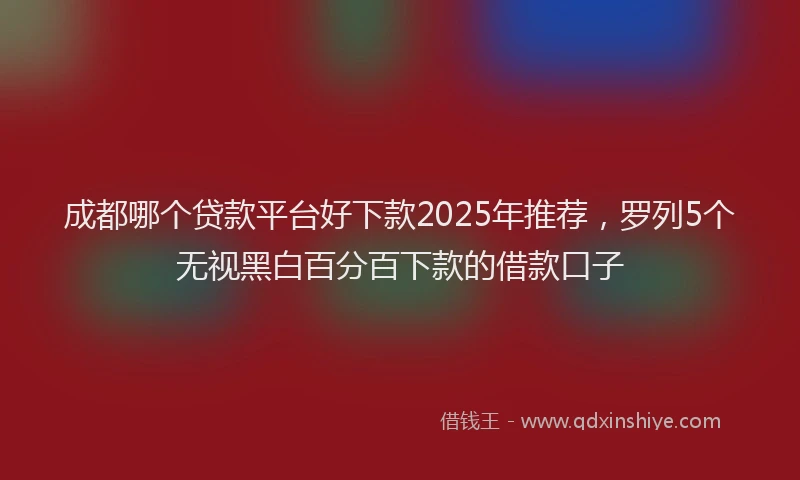 成都哪个贷款平台好下款2025年推荐，罗列5个无视黑白百分百下款的借款口子