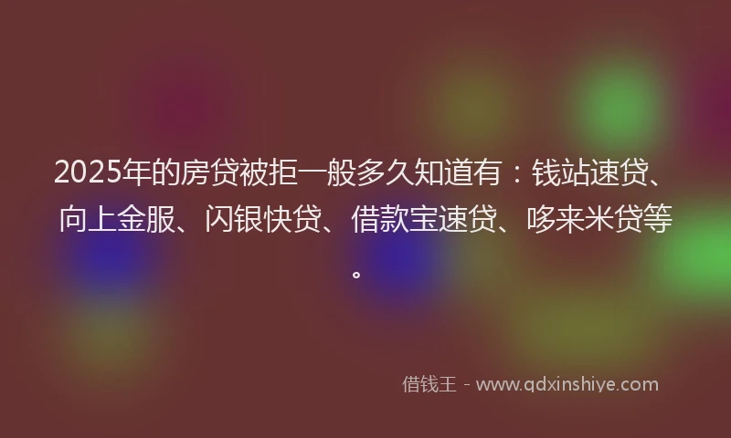 2025年的房贷被拒一般多久知道有：钱站速贷、向上金服、闪银快贷、借款宝速贷、哆来米贷等。