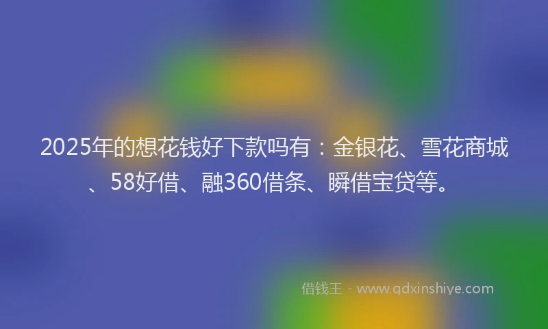 2025年的想花钱好下款吗有：金银花、雪花商城、58好借、融360借条、瞬借宝贷等。