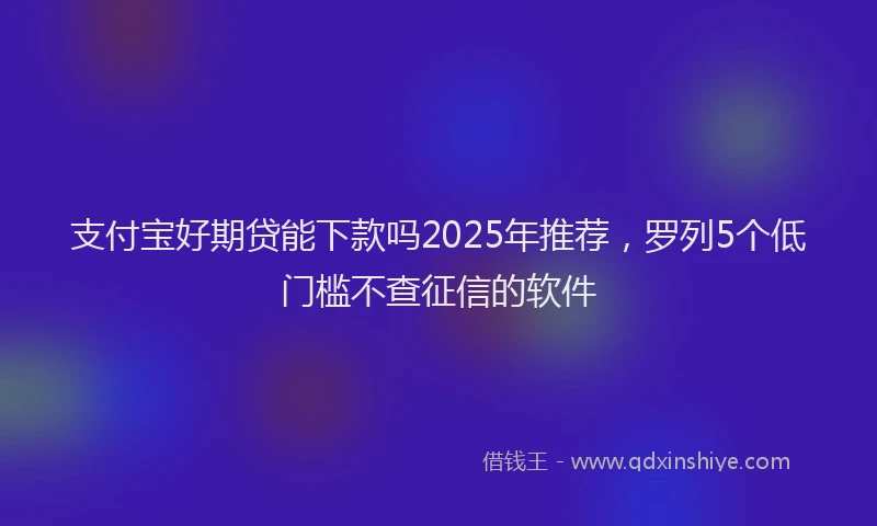 支付宝好期贷能下款吗2025年推荐，罗列5个低门槛不查征信的软件
