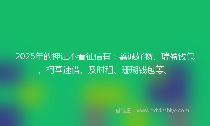 2025年的押证不看征信有：鑫诚好物、瑞盈钱包、柯基速借、及时租、珊瑚钱包等。