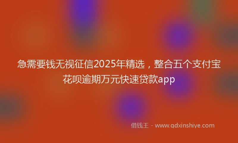 急需要钱无视征信2025年精选，整合五个支付宝花呗逾期万元快速贷款app