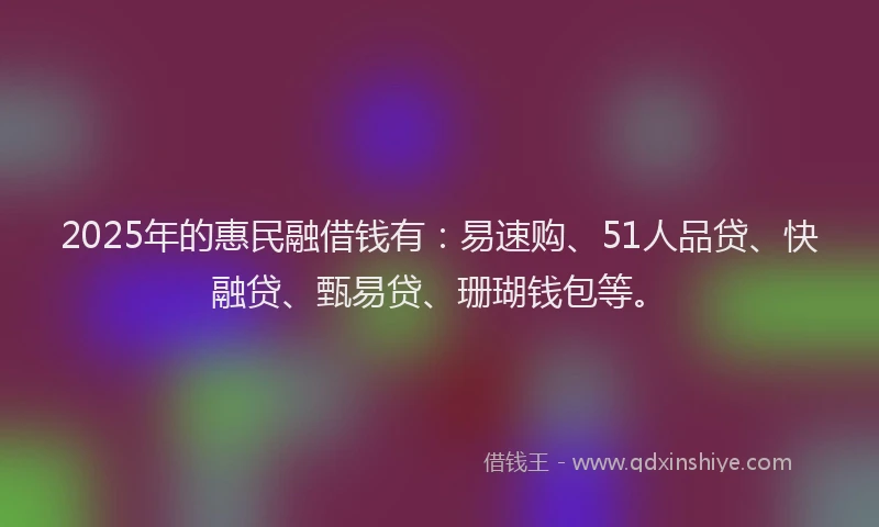 2025年的惠民融借钱有：易速购、51人品贷、快融贷、甄易贷、珊瑚钱包等。