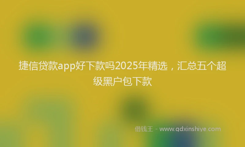 捷信贷款app好下款吗2025年精选，汇总五个超级黑户包下款