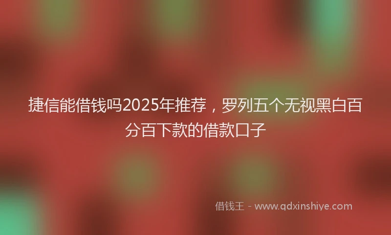捷信能借钱吗2025年推荐，罗列五个无视黑白百分百下款的借款口子