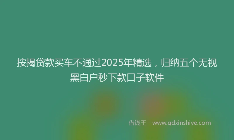 按揭贷款买车不通过2025年精选，归纳五个无视黑白户秒下款口子软件